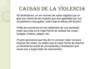 CAUSAS DE LA VIOLENCIA
•El alcoholismo: un sin número de casos registra que un
gran por ciento de las mujeres que son agredidas por sus
compañeros conyugales, están bajo el efecto del alcohol.

•Falta de conciencia en los habitantes de una sociedad:
creen que esta es la mejor forma de realizar las cosas:
huelgas, tiroteos, golpes, etc.

•Fuerte ignorancia que hay de no conocer mejor vía para
resolver las cosas: no saben que la mejor forma de resolver
un fenómenos social es conversando y analizando qué
causa eso y luego tratar de solucionarlo.
 