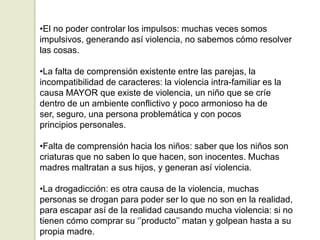 •El no poder controlar los impulsos: muchas veces somos
impulsivos, generando así violencia, no sabemos cómo resolver
las cosas.

•La falta de comprensión existente entre las parejas, la
incompatibilidad de caracteres: la violencia intra-familiar es la
causa MAYOR que existe de violencia, un niño que se críe
dentro de un ambiente conflictivo y poco armonioso ha de
ser, seguro, una persona problemática y con pocos
principios personales.

•Falta de comprensión hacia los niños: saber que los niños son
criaturas que no saben lo que hacen, son inocentes. Muchas
madres maltratan a sus hijos, y generan así violencia.

•La drogadicción: es otra causa de la violencia, muchas
personas se drogan para poder ser lo que no son en la realidad,
para escapar así de la realidad causando mucha violencia: si no
tienen cómo comprar su „‟producto‟‟ matan y golpean hasta a su
propia madre.
 