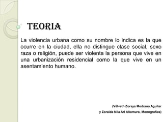 TEORIA
La violencia urbana como su nombre lo indica es la que
ocurre en la ciudad, ella no distingue clase social, sexo
raza o religión, puede ser violenta la persona que vive en
una urbanización residencial como la que vive en un
asentamiento humano.




                                        (Vélveth Zoraya Medrano Aguilar
                                y Zoraida Nila Ari Añamuro, Monografías)
 