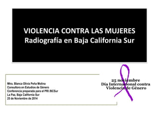VIOLENCIA CONTRA LAS MUJERES Radiografía en Baja California Sur 
Mtra. Blanca Olivia Peña Molina 
Consultora en Estudios de Género 
Conferencia preparada para el PRI /BCSur 
La Paz, Baja California Sur 
25 de Noviembre de 2014  