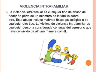 VIOLENCIA INTRAFAMILIAR
 La violencia intrafamiliar es cualquier tipo de abuso de
poder de parte de un miembro de la familia sobre
otro. Este abuso incluye maltrato físico, psicológico o de
cualquier otro tipo. La víctima de violencia intrafamiliar es
cualquier persona considerada cónyuge del agresor o que
haya convivido de alguna manera con él.
 