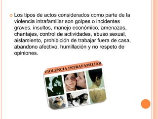  Los tipos de actos considerados como parte de la
violencia intrafamiliar son golpes o incidentes
graves, insultos, manejo económico, amenazas,
chantajes, control de actividades, abuso sexual,
aislamiento, prohibición de trabajar fuera de casa,
abandono afectivo, humillación y no respeto de
opiniones.
 