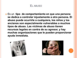 EL ABUSO
 Es un tipo de comportamiento en que una persona
se dedica a controlar injustamente a otra persona. El
abuso puede ocurrirle a cualquiera, los niños y los
ancianos son especialmente vulnerables a muchos
tipos de abuso. Las víctimas de abuso tienen
recursos legales en contra de su agresor, y hay
muchas organizaciones que le pueden proporcionar
ayuda inmediata.
 