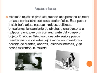 ABUSO FÍSICO
 El abuso físico se produce cuando una persona comete
un acto contra otro que causa dolor físico. Esto puede
incluir bofetadas, patadas, golpes, pellizcos,
empujones, lanzamiento de objetos a una persona o
golpear a una persona con una parte del cuerpo u
objeto. El abuso físico es un asunto serio y puede
resultar en huesos rotos, ojos morados, moretones,
pérdida de dientes, abortos, lesiones internas, y en
casos extremos, la muerte.
 