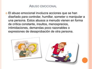 ABUSO EMOCIONAL
 El abuso emocional involucra acciones que se han
diseñado para controlar, humillar, someter o manipular a
una persona. Estos abusos a menudo vienen en forma
de crítica constante, insultos, menosprecios,
intimidaciones, demandas poco razonables o
expresiones de desaprobación de otra persona.
 