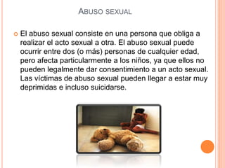 ABUSO SEXUAL
 El abuso sexual consiste en una persona que obliga a
realizar el acto sexual a otra. El abuso sexual puede
ocurrir entre dos (o más) personas de cualquier edad,
pero afecta particularmente a los niños, ya que ellos no
pueden legalmente dar consentimiento a un acto sexual.
Las víctimas de abuso sexual pueden llegar a estar muy
deprimidas e incluso suicidarse.
 