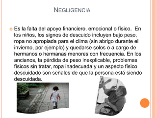 NEGLIGENCIA
 Es la falta del apoyo financiero, emocional o físico. En
los niños, los signos de descuido incluyen bajo peso,
ropa no apropiada para el clima (sin abrigo durante el
invierno, por ejemplo) y quedarse solos o a cargo de
hermanos o hermanas menores con frecuencia. En los
ancianos, la pérdida de peso inexplicable, problemas
físicos sin tratar, ropa inadecuada y un aspecto físico
descuidado son señales de que la persona está siendo
descuidada.
 