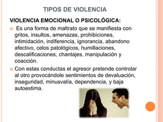 TIPOS DE VIOLENCIA
VIOLENCIA EMOCIONAL O PSICOLÓGICA:
 Es una forma de maltrato que se manifiesta con
gritos, insultos, amenazas, prohibiciones,
intimidación, indiferencia, ignorancia, abandono
afectivo, celos patológicos, humillaciones,
descalificaciones, chantajes, manipulación y
coacción.
 Con estas conductas el agresor pretende controlar
al otro provocándole sentimientos de devaluación,
inseguridad, minusvalía, dependencia, y baja
autoestima.
 