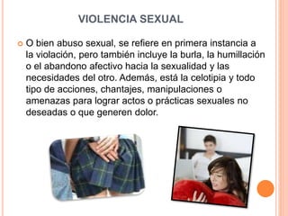 VIOLENCIA SEXUAL
 O bien abuso sexual, se refiere en primera instancia a
la violación, pero también incluye la burla, la humillación
o el abandono afectivo hacia la sexualidad y las
necesidades del otro. Además, está la celotipia y todo
tipo de acciones, chantajes, manipulaciones o
amenazas para lograr actos o prácticas sexuales no
deseadas o que generen dolor.
 
