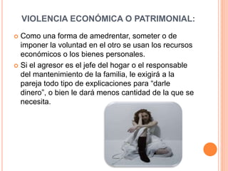 VIOLENCIA ECONÓMICA O PATRIMONIAL:
 Como una forma de amedrentar, someter o de
imponer la voluntad en el otro se usan los recursos
económicos o los bienes personales.
 Si el agresor es el jefe del hogar o el responsable
del mantenimiento de la familia, le exigirá a la
pareja todo tipo de explicaciones para “darle
dinero”, o bien le dará menos cantidad de la que se
necesita.
 