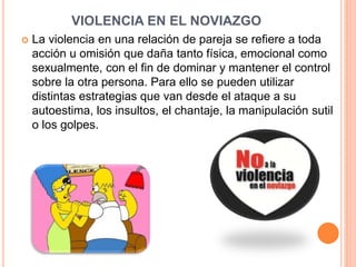 VIOLENCIA EN EL NOVIAZGO
 La violencia en una relación de pareja se refiere a toda
acción u omisión que daña tanto física, emocional como
sexualmente, con el fin de dominar y mantener el control
sobre la otra persona. Para ello se pueden utilizar
distintas estrategias que van desde el ataque a su
autoestima, los insultos, el chantaje, la manipulación sutil
o los golpes.
 