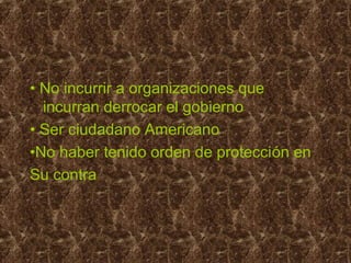 • No incurrir a organizaciones que
incurran derrocar el gobierno
• Ser ciudadano Americano
•No haber tenido orden de protección en
Su contra
 