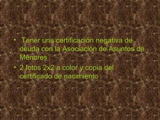 • Tener una certificación negativa de
deuda con la Asociación de Asuntos de
Menores
• 2 fotos 2x2 a color y copia del
certificado de nacimiento
 