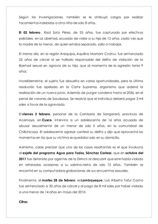 Según las investigaciones, también se le atribuyó cargos por realizar
tocamientos indebidos a otra niña de solo 8 años.
El 02 febrero , Raúl Soto Pérez, de 25 años, fue capturado por efectivos
policiales, en La Libertad, acusado de violar a su hija de 12 años, cada vez que
la madre de la menor, de quien estaba separado, salía a trabajar.
El mismo día, en la región Arequipa, Aquilino Mamani Ccahui, fue sentenciado
25 años de cárcel al ser hallado responsable del delito de violación de la
libertad sexual en agravio de su hija, que al momento de la agresión tenía 9
años.
Increíblemente, el sujeto fue absuelto en varias oportunidades, pero la última
resolución fue apelada en la Corte Suprema, organismo que ordenó la
realización de un nuevo juicio. Además de purgar condena hasta el 2036, en el
penal de varones de Socabaya. Se resolvió que el individuo deberá pagar 3 mil
soles a favor de la agraviada.
El viernes 3 febrero, personal de la Comisaría de Sangarará, provincia de
Acomayo, en Cusco, intervino a un adolescente de 16 años acusado de
abusar sexualmente de un menor de solo 5 años, en la comunidad de
Chillchicaya. El adolescente agresor confesó su delito y dijo que aprovechó los
momentos en los que su víctima se quedaba solo en su domicilio.
Asimismo, cabe precisar que uno de los casos resaltantes es el que involucra
al exjefe del programa Agua para Todos, Sánchez Carlessi, que en octubre del
2011 fue detenido por agentes de la Dirincri al descubrir que este había violado
en reiteradas ocasiones a su sobrina-nieta de solo 12 años. También se
encontró en su computadora grabaciones de sus encuentros sexuales.
Finalmente, el martes 28 de febrero, enLambayeque, Luis Alberto Tafur Castro
fue sentenciado a 30 años de cárcel y al pago de 8 mil soles por haber violado
a una menor de 14 años en mayo del 2010.
Cifras
 