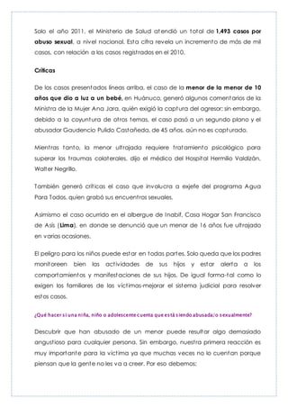 Solo el año 2011, el Ministerio de Salud atendió un total de 1,493 casos por
abuso sexual, a nivel nacional. Esta cifra revela un incremento de más de mil
casos, con relación a los casos registrados en el 2010.
Críticas
De los casos presentados líneas arriba, el caso de la menor de la menor de 10
años que dio a luz a un bebé, en Huánuco, generó algunos comentarios de la
Ministra de la Mujer Ana Jara, quién exigió la captura del agresor; sin embargo,
debido a la coyuntura de otros temas, el caso pasó a un segundo plano y el
abusador Gaudencio Pulido Castañeda, de 45 años, aún no es capturado.
Mientras tanto, la menor ultrajada requiere tratamiento psicológico para
superar los traumas colaterales, dijo el médico del Hospital Hermilio Valdizán,
Walter Negrillo.
También generó críticas el caso que involucra a exjefe del programa Agua
Para Todos, quien grabó sus encuentros sexuales.
Asimismo el caso ocurrido en el albergue de Inabif, Casa Hogar San Francisco
de Asís (Lima), en donde se denunció que un menor de 16 años fue ultrajado
en varias ocasiones.
El peligro para los niños puede estar en todas partes. Solo queda que los padres
monitoreen bien las actividades de sus hijos y estar alerta a los
comportamientos y manifestaciones de sus hijos. De igual forma-tal como lo
exigen los familiares de las víctimas-mejorar el sistema judicial para resolver
estos casos.
¿Qué hacer si una niña, niño o adolescente cuenta que está siendo abusada/o sexualmente?
Descubrir que han abusado de un menor puede resultar algo demasiado
angustioso para cualquier persona. Sin embargo, nuestra primera reacción es
muy importante para la víctima ya que muchas veces no lo cuentan porque
piensan que la gente no les va a creer. Por eso debemos:
 