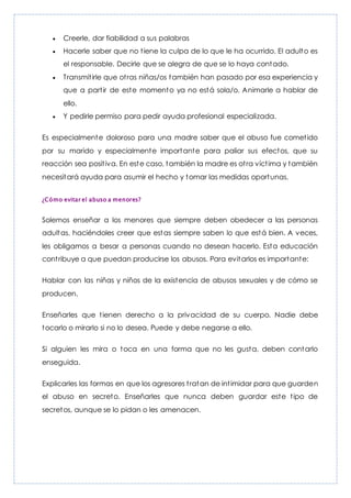  Creerle, dar fiabilidad a sus palabras
 Hacerle saber que no tiene la culpa de lo que le ha ocurrido. El adulto es
el responsable. Decirle que se alegra de que se lo haya contado.
 Transmitirle que otras niñas/os también han pasado por esa experiencia y
que a partir de este momento ya no está sola/o. Animarle a hablar de
ello.
 Y pedirle permiso para pedir ayuda profesional especializada.
Es especialmente doloroso para una madre saber que el abuso fue cometido
por su marido y especialmente importante para paliar sus efectos, que su
reacción sea positiva. En este caso, también la madre es otra víctima y también
necesitará ayuda para asumir el hecho y tomar las medidas oportunas.
¿Cómo evitar el abuso a menores?
Solemos enseñar a los menores que siempre deben obedecer a las personas
adultas, haciéndoles creer que estas siempre saben lo que está bien. A veces,
les obligamos a besar a personas cuando no desean hacerlo. Esta educación
contribuye a que puedan producirse los abusos. Para evitarlos es importante:
Hablar con las niñas y niños de la existencia de abusos sexuales y de cómo se
producen.
Enseñarles que tienen derecho a la privacidad de su cuerpo. Nadie debe
tocarlo o mirarlo si no lo desea. Puede y debe negarse a ello.
Si alguien les mira o toca en una forma que no les gusta, deben contarlo
enseguida.
Explicarles las formas en que los agresores tratan de intimidar para que guarden
el abuso en secreto. Enseñarles que nunca deben guardar este tipo de
secretos, aunque se lo pidan o les amenacen.
 
