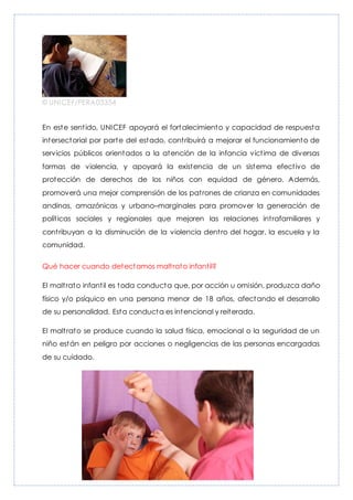 © UNICEF/PERA03354
En este sentido, UNICEF apoyará el fortalecimiento y capacidad de respuesta
intersectorial por parte del estado, contribuirá a mejorar el funcionamiento de
servicios públicos orientados a la atención de la infancia víctima de diversas
formas de violencia, y apoyará la existencia de un sistema efectivo de
protección de derechos de los niños con equidad de género. Además,
promoverá una mejor comprensión de los patrones de crianza en comunidades
andinas, amazónicas y urbano–marginales para promover la generación de
políticas sociales y regionales que mejoren las relaciones intrafamiliares y
contribuyan a la disminución de la violencia dentro del hogar, la escuela y la
comunidad.
Qué hacer cuando detectamos maltrato infantil?
El maltrato infantil es toda conducta que, por acción u omisión, produzca daño
físico y/o psíquico en una persona menor de 18 años, afectando el desarrollo
de su personalidad. Esta conducta es intencional y reiterada.
El maltrato se produce cuando la salud física, emocional o la seguridad de un
niño están en peligro por acciones o negligencias de las personas encargadas
de su cuidado.
 
