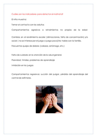 Cuáles son los indicadores para detectar el maltrato?
El niño muestra:
Temor al contacto con los adultos
Comportamientos agresivos o retraimientos no propios de la edad
Cambios en el rendimiento escolar (distracciones, falta de concentración) y/o
social ( no se interesa por el juego o juega poco).No habla con la familia.
Frecuentes quejas de dolores (cabeza, estómago, etc.)
Falta de cuidado en la atención de la salud general.
Pasividad, timidez, problemas de aprendizaje
Inhibición en los juegos
Comportamientos regresivos: succión del pulgar, pérdida del aprendizaje del
control de esfínteres.
 