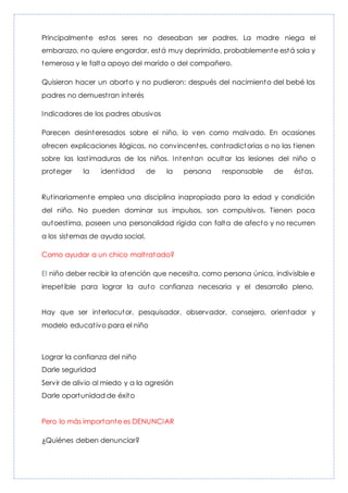 Principalmente estos seres no deseaban ser padres. La madre niega el
embarazo, no quiere engordar, está muy deprimida, probablemente está sola y
temerosa y le falta apoyo del marido o del compañero.
Quisieron hacer un aborto y no pudieron: después del nacimiento del bebé los
padres no demuestran interés
Indicadores de los padres abusivos
Parecen desinteresados sobre el niño, lo ven como malvado. En ocasiones
ofrecen explicaciones ilógicas, no convincentes, contradictorias o no las tienen
sobre las lastimaduras de los niños. Intentan ocultar las lesiones del niño o
proteger la identidad de la persona responsable de éstas.
Rutinariamente emplea una disciplina inapropiada para la edad y condición
del niño. No pueden dominar sus impulsos, son compulsivos. Tienen poca
autoestima, poseen una personalidad rígida con falta de afecto y no recurren
a los sistemas de ayuda social.
Como ayudar a un chico maltratado?
El niño deber recibir la atención que necesita, como persona única, indivisible e
irrepetible para lograr la auto confianza necesaria y el desarrollo pleno.
Hay que ser interlocutor, pesquisador, observador, consejero, orientador y
modelo educativo para el niño
Lograr la confianza del niño
Darle seguridad
Servir de alivio al miedo y a la agresión
Darle oportunidad de éxito
Pero lo más importante es DENUNCIAR
¿Quiénes deben denunciar?
 