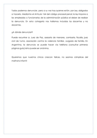 Todos podemos denunciar, pero a su vez hay quienes están, por Ley, obligados
a hacerlo. Mediante el Artículo 164 del código procesal penal, la ley impone a
los empleados o funcionarios de la administración pública el deber de realizar
la denuncia. En esta categoría nos hallamos incluidos los docentes y no
docentes.
¿A dónde denunciar?
Puede recurrirse a: Juez de Paz, asesoría de menores, comisaría, fiscalía, juez
civil de turno, asociación contra la violencia familiar, Juzgado de familia. En
Argentina, la denuncia se puede hacer vía teléfono (consultar primeras
páginas guía) ésta puede ser anónima.
Queremos que nuestros chicos crezcan felices, no seamos cómplices del
maltrato infantil
 