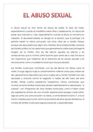 El abuso sexual es otra forma de abuso de poder, la peor de todas,
especialmente cuando se manifiesta sobre niñas y adolescentes. Un abuso de
poder que marcará su vida, especialmente cuando el abuso se convierte en
violación. El abusador/violador se refugia en el secreto, que le protege y le
permite repetir la misma actuación con otras niñas de su familia. Porque
aunque sea descubierto por algún otro miembro de la unidad familiar, el hecho
de hacerlo público es tan espantoso que generalmente callan para proteger la
imagen de la familia. Esta ley del silencio agudiza los efectos y las
consecuencias que la víctima sufrirá durante gran parte de su vida. Por eso es
tan importante que hablemos de la existencia de los abusos sexuales y los
reconozcamos como un problema social que hay que abordar.
Las familias incestuosas mantienen una ley del silencio tan férrea como la
mafia. Si surge alguna mujer lo suficientemente valiente como para hablar de
ello, generalmente descubrirá que otras mujeres de su familia también han sido
abusadas y chocará contra la negación a hablar de ello fuera del seno
familiar. Desde nuestra experiencia terapéutica, hemos constatado que
muchas de estas familias incestuosas tienden repetidamente a relacionarse, “a
casarse”, con integrantes de otras familias incestuosas, como si haber vivido
esa experiencia dotara de una intuición especial para escoger a seres afines,
algo así como una comunicación no verbal, un entendimiento tácito. Y, si no se
toman medidas para luchar contra el secretismo de estos abusos domésticos, el
número de familias incestuosas seguirá creciendo y expandiéndose.
 