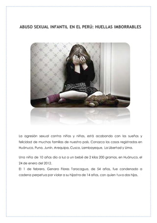 ABUSO SEXUAL INFANTIL EN EL PERÚ: HUELLAS IMBORRABLES
La agresión sexual contra niños y niñas, está acabando con los sueños y
felicidad de muchas familias de nuestro país. Conozca los casos registrados en
Huánuco, Puno, Junín, Arequipa, Cusco, Lambayeque, La Libertad y Lima.
Una niña de 10 años dio a luz a un bebé de 2 kilos 200 gramos, en Huánuco, el
24 de enero del 2012.
El 1 de febrero, Genaro Flores Torocagua, de 54 años, fue condenado a
cadena perpetua por violar a su hijastra de 14 años, con quien tuvo dos hijos.
 