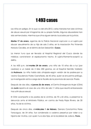 1 493 casos
Los niños en peligro. En lo que va del año 2012, varios menores han sido víctimas
de abuso sexual por integrantes de su propia familia. Algunos abusadores han
sido sentenciados, mientras que otros siguen siendo buscados por la justicia.
Martes 17 de enero, agentes de la Policía Nacional capturan a un sujeto por
abusar sexualmente de su hija de solo 5 años, en la Asociación Pro Vivienda
Horacio Cevallos, en el distrito de San Sebastíán, Cusco.
La menor tuvo que ser llevada al Hospital Regional del Cusco donde los
médicos constataron el espeluznante hecho. El sujeto-friamente-aceptó su
delito.
A las 4:00 p.m. del martes 24 de enero, una niña de 10 años dio a luz (por
cesárea) a un bebé de 2 kilos 200 gramos, en el Hospital Hermilio Valdizán
de Huánuco. La niña había sido ultrajada–según versión de los padres-por su
vecino Gaudencio Pulido Castañeda, de 45 años, quien se encuentra prófugo.
La investigación está a cargo de la fiscalía de la provincia de Leoncio Prado.
Después de dos días, el jueves 26 de enero, el Centro Emergencia Mujer (CEM)
de Junín reporta el caso de una niña de solo 11 años que resultó embarazada
tras sufrir abuso sexual.
El CEM acompañó a los padres de la víctima, de 70 y 65 años, a presentar la
denuncia ante el Ministerio Público, en contra de Fredy Rojas Rivera, de 30
años, tío de la víctima.
Después de cinco días, el miércoles 1 de febrero, Genaro Constantino Flores
Torocagua, de 54 años, fue condenado a cadena perpetua por violar a su
hijastra de 14 años, con quien tuvo dos hijos, en la localidad de Juliaca, Puno.
 