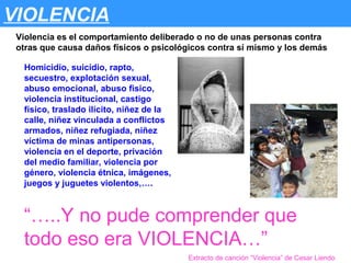 VIOLENCIA
 Violencia es el comportamiento deliberado o no de unas personas contra
 otras que causa daños físicos o psicológicos contra sí mismo y los demás

  Homicidio, suicidio, rapto,
  secuestro, explotación sexual,
  abuso emocional, abuso fisico,
  violencia institucional, castigo
  físico, traslado ilícito, niñez de la
  calle, niñez vinculada a conflictos
  armados, niñez refugiada, niñez
  víctima de minas antipersonas,
  violencia en el deporte, privación
  del medio familiar, violencia por
  género, violencia étnica, imágenes,
  juegos y juguetes violentos,….



  “…..Y no pude comprender que
  todo eso era VIOLENCIA…”
                                          Extracto de canción “Violencia” de Cesar Liendo
 