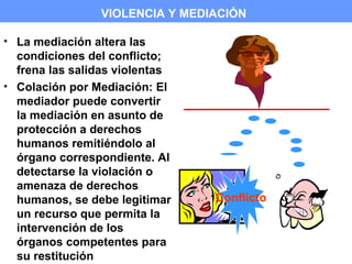 VIOLENCIA Y MEDIACIÓN

• La mediación altera las
  condiciones del conflicto;
  frena las salidas violentas
• Colación por Mediación: El
  mediador puede convertir
  la mediación en asunto de
  protección a derechos
  humanos remitiéndolo al
  órgano correspondiente. Al
  detectarse la violación o
  amenaza de derechos
  humanos, se debe legitimar    Conflicto
  un recurso que permita la
  intervención de los
  órganos competentes para
  su restitución
 