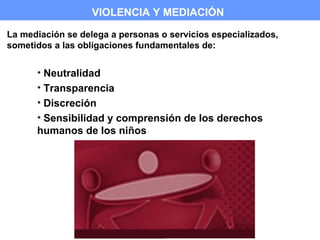 VIOLENCIA Y MEDIACIÓN

La mediación se delega a personas o servicios especializados,
sometidos a las obligaciones fundamentales de:


      • Neutralidad
      • Transparencia
      • Discreción
      • Sensibilidad y comprensión de los derechos
      humanos de los niños
 
