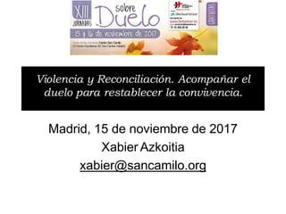 Madrid, 15 de noviembre de 2017
Xabier Azkoitia
xabier@sancamilo.org
Violencia y Reconciliación. Acompañar el
duelo para restablecer la convivencia.
 