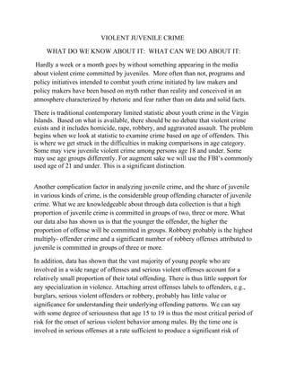 VIOLENT JUVENILE CRIME

     WHAT DO WE KNOW ABOUT IT: WHAT CAN WE DO ABOUT IT:

 Hardly a week or a month goes by without something appearing in the media
about violent crime committed by juveniles. More often than not, programs and
policy initiatives intended to combat youth crime initiated by law makers and
policy makers have been based on myth rather than reality and conceived in an
atmosphere characterized by rhetoric and fear rather than on data and solid facts.

There is traditional contemporary limited statistic about youth crime in the Virgin
Islands. Based on what is available, there should be no debate that violent crime
exists and it includes homicide, rape, robbery, and aggravated assault. The problem
begins when we look at statistic to examine crime based on age of offenders. This
is where we get struck in the difficulties in making comparisons in age category.
Some may view juvenile violent crime among persons age 18 and under. Some
may use age groups differently. For augment sake we will use the FBI’s commonly
used age of 21 and under. This is a significant distinction.


Another complication factor in analyzing juvenile crime, and the share of juvenile
in various kinds of crime, is the considerable group offending character of juvenile
crime. What we are knowledgeable about through data collection is that a high
proportion of juvenile crime is committed in groups of two, three or more. What
our data also has shown us is that the younger the offender, the higher the
proportion of offense will be committed in groups. Robbery probably is the highest
multiply- offender crime and a significant number of robbery offenses attributed to
juvenile is committed in groups of three or more.

In addition, data has shown that the vast majority of young people who are
involved in a wide range of offenses and serious violent offenses account for a
relatively small proportion of their total offending. There is thus little support for
any specialization in violence. Attaching arrest offenses labels to offenders, e.g.,
burglars, serious violent offenders or robbery, probably has little value or
significance for understanding their underlying offending patterns. We can say
with some degree of seriousness that age 15 to 19 is thus the most critical period of
risk for the onset of serious violent behavior among males. By the time one is
involved in serious offenses at a rate sufficient to produce a significant risk of
 