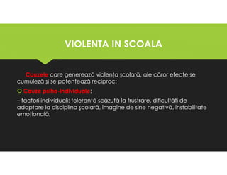 VIOLENTA IN SCOALA
VIOLENTA IN SCOALA
Cauzele care generează violenţa şcolară, ale căror efecte se
cumuleză şi se potenţează reciproc:
Cauze psiho-individuale:
– factori individuali: toleranţă scăzută la frustrare, dificultăţi de
adaptare la disciplina şcolară, imagine de sine negativă, instabilitate
emoţională;
Cauzele care generează violenţa şcolară, ale căror efecte se
cumuleză şi se potenţează reciproc:
Cauze psiho-individuale:
– factori individuali: toleranţă scăzută la frustrare, dificultăţi de
adaptare la disciplina şcolară, imagine de sine negativă, instabilitate
emoţională;
 