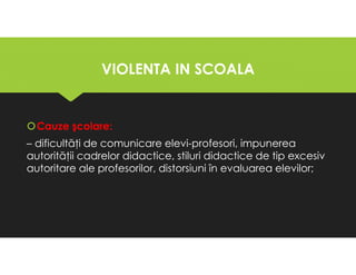 VIOLENTA IN SCOALA
VIOLENTA IN SCOALA
Cauze şcolare:
– dificultăţi de comunicare elevi-profesori, impunerea
autorităţii cadrelor didactice, stiluri didactice de tip excesiv
autoritare ale profesorilor, distorsiuni în evaluarea elevilor;
Cauze şcolare:
– dificultăţi de comunicare elevi-profesori, impunerea
autorităţii cadrelor didactice, stiluri didactice de tip excesiv
autoritare ale profesorilor, distorsiuni în evaluarea elevilor;
 