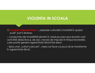 VIOLENTA IN SCOALA
VIOLENTA IN SCOALA
Cauzele violenţei fizice – „expresie culturală a frustrării în spaţiul
şcolii” pot fi diverse:
– consecinţe ale imobilităţii elevilor în clasǎ pe parcursul duratei unei
activităţi didactice şi, de aici, nevoia de mişcare în timpul recreaţiei,
care poate genera agresivitate fizicǎ între elevi;
– lipsa unei „culturi a jocului”, ceea ce face ca jocul să se transforme
în agresivitate fizică;
Cauzele violenţei fizice – „expresie culturală a frustrării în spaţiul
şcolii” pot fi diverse:
– consecinţe ale imobilităţii elevilor în clasǎ pe parcursul duratei unei
activităţi didactice şi, de aici, nevoia de mişcare în timpul recreaţiei,
care poate genera agresivitate fizicǎ între elevi;
– lipsa unei „culturi a jocului”, ceea ce face ca jocul să se transforme
în agresivitate fizică;
 