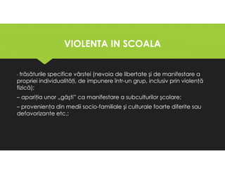 VIOLENTA IN SCOALA
VIOLENTA IN SCOALA
- trăsăturile specifice vârstei (nevoia de libertate şi de manifestare a
propriei individualităţi, de impunere într-un grup, inclusiv prin violenţă
fizică);
– apariţia unor „găşti” ca manifestare a subculturilor şcolare;
– provenienţa din medii socio-familiale şi culturale foarte diferite sau
defavorizante etc.;
- trăsăturile specifice vârstei (nevoia de libertate şi de manifestare a
propriei individualităţi, de impunere într-un grup, inclusiv prin violenţă
fizică);
– apariţia unor „găşti” ca manifestare a subculturilor şcolare;
– provenienţa din medii socio-familiale şi culturale foarte diferite sau
defavorizante etc.;
 