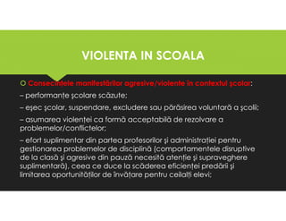 VIOLENTA IN SCOALA
VIOLENTA IN SCOALA
Consecinţele manifestărilor agresive/violente în contextul şcolar:
– performanţe şcolare scăzute;
– eşec şcolar, suspendare, excludere sau părăsirea voluntară a şcolii;
– asumarea violenţei ca formă acceptabilă de rezolvare a
problemelor/conflictelor;
– efort suplimentar din partea profesorilor şi administraţiei pentru
gestionarea problemelor de disciplină (comportamentele disruptive
de la clasă şi agresive din pauză necesită atenţie şi supraveghere
suplimentară), ceea ce duce la scăderea eficienţei predării şi
limitarea oportunităţilor de învăţare pentru ceilalţi elevi;
Consecinţele manifestărilor agresive/violente în contextul şcolar:
– performanţe şcolare scăzute;
– eşec şcolar, suspendare, excludere sau părăsirea voluntară a şcolii;
– asumarea violenţei ca formă acceptabilă de rezolvare a
problemelor/conflictelor;
– efort suplimentar din partea profesorilor şi administraţiei pentru
gestionarea problemelor de disciplină (comportamentele disruptive
de la clasă şi agresive din pauză necesită atenţie şi supraveghere
suplimentară), ceea ce duce la scăderea eficienţei predării şi
limitarea oportunităţilor de învăţare pentru ceilalţi elevi;
 