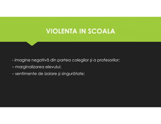VIOLENTA IN SCOALA
VIOLENTA IN SCOALA
- imagine negativă din partea colegilor şi a profesorilor;
– marginalizarea elevului;
– sentimente de izolare şi singurătate;
- imagine negativă din partea colegilor şi a profesorilor;
– marginalizarea elevului;
– sentimente de izolare şi singurătate;
 