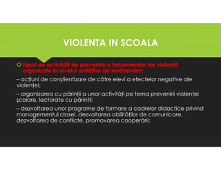 VIOLENTA IN SCOALA
VIOLENTA IN SCOALA
Tipuri de activităţi de prevenire a fenomenelor de violenţă
organizate la nivelul unităţilor de învăţamânt:
– acţiuni de conştientizare de către elevi a efectelor negative ale
violenţei;
– organizarea cu părinţii a unor activităţi pe tema prevenirii violenţei
şcolare, lectorate cu părinţii;
– dezvoltarea unor programe de formare a cadrelor didactice privind
managementul clasei, dezvoltarea abilităţilor de comunicare,
dezvoltarea de conflicte, promovarea cooperării;
Tipuri de activităţi de prevenire a fenomenelor de violenţă
organizate la nivelul unităţilor de învăţamânt:
– acţiuni de conştientizare de către elevi a efectelor negative ale
violenţei;
– organizarea cu părinţii a unor activităţi pe tema prevenirii violenţei
şcolare, lectorate cu părinţii;
– dezvoltarea unor programe de formare a cadrelor didactice privind
managementul clasei, dezvoltarea abilităţilor de comunicare,
dezvoltarea de conflicte, promovarea cooperării;
 