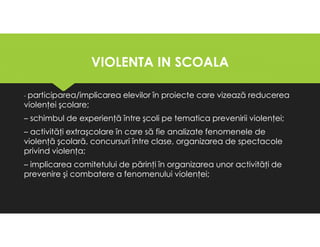 VIOLENTA IN SCOALA
VIOLENTA IN SCOALA
- participarea/implicarea elevilor în proiecte care vizează reducerea
violenţei şcolare;
– schimbul de experienţă între şcoli pe tematica prevenirii violenţei;
– activităţi extraşcolare în care să fie analizate fenomenele de
violenţă şcolară, concursuri între clase, organizarea de spectacole
privind violenţa;
– implicarea comitetului de părinţi în organizarea unor activităţi de
prevenire şi combatere a fenomenului violenţei;
- participarea/implicarea elevilor în proiecte care vizează reducerea
violenţei şcolare;
– schimbul de experienţă între şcoli pe tematica prevenirii violenţei;
– activităţi extraşcolare în care să fie analizate fenomenele de
violenţă şcolară, concursuri între clase, organizarea de spectacole
privind violenţa;
– implicarea comitetului de părinţi în organizarea unor activităţi de
prevenire şi combatere a fenomenului violenţei;
 