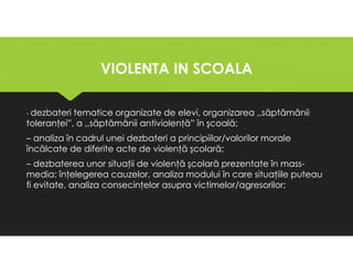 VIOLENTA IN SCOALA
VIOLENTA IN SCOALA
- dezbateri tematice organizate de elevi, organizarea ,,săptămânii
toleranţei”, a ,,săptămânii antiviolenţă” în şcoală;
– analiza în cadrul unei dezbateri a principiilor/valorilor morale
încălcate de diferite acte de violenţă şcolară;
– dezbaterea unor situaţii de violenţă şcolară prezentate în mass-
media: înţelegerea cauzelor, analiza modului în care situaţiile puteau
fi evitate, analiza consecinţelor asupra victimelor/agresorilor;
- dezbateri tematice organizate de elevi, organizarea ,,săptămânii
toleranţei”, a ,,săptămânii antiviolenţă” în şcoală;
– analiza în cadrul unei dezbateri a principiilor/valorilor morale
încălcate de diferite acte de violenţă şcolară;
– dezbaterea unor situaţii de violenţă şcolară prezentate în mass-
media: înţelegerea cauzelor, analiza modului în care situaţiile puteau
fi evitate, analiza consecinţelor asupra victimelor/agresorilor;
 