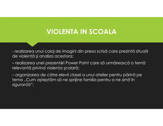 VIOLENTA IN SCOALA
VIOLENTA IN SCOALA
- realizarea unui colaj de imagini din presa scrisă care prezintă situaţii
de violenţă şi analiza acestora;
– realizarea unei prezentǎri Power Point care să urmărească o temă
relevantă privind violenţa şcolară;
– organizarea de către elevii clasei a unui atelier pentru părinţi pe
tema ,,Cum aşteptăm să ne sprijine familia pentru a ne simţi în
siguranţă”;
- realizarea unui colaj de imagini din presa scrisă care prezintă situaţii
de violenţă şi analiza acestora;
– realizarea unei prezentǎri Power Point care să urmărească o temă
relevantă privind violenţa şcolară;
– organizarea de către elevii clasei a unui atelier pentru părinţi pe
tema ,,Cum aşteptăm să ne sprijine familia pentru a ne simţi în
siguranţă”;
 