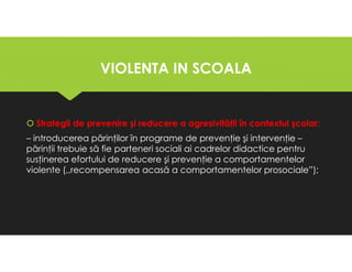VIOLENTA IN SCOALA
VIOLENTA IN SCOALA
Strategii de prevenire şi reducere a agresivităţii în contextul şcolar:
– introducerea părinţilor în programe de prevenţie şi intervenţie –
părinţii trebuie să fie parteneri sociali ai cadrelor didactice pentru
susţinerea efortului de reducere şi prevenţie a comportamentelor
violente (,,recompensarea acasă a comportamentelor prosociale”);
Strategii de prevenire şi reducere a agresivităţii în contextul şcolar:
– introducerea părinţilor în programe de prevenţie şi intervenţie –
părinţii trebuie să fie parteneri sociali ai cadrelor didactice pentru
susţinerea efortului de reducere şi prevenţie a comportamentelor
violente (,,recompensarea acasă a comportamentelor prosociale”);
 