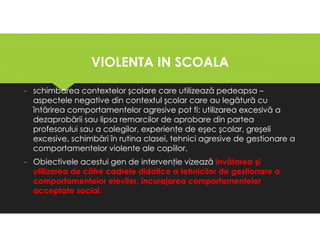 VIOLENTA IN SCOALA
VIOLENTA IN SCOALA
- schimbarea contextelor şcolare care utilizează pedeapsa –
aspectele negative din contextul şcolar care au legătură cu
întărirea comportamentelor agresive pot fi: utilizarea excesivă a
dezaprobării sau lipsa remarcilor de aprobare din partea
profesorului sau a colegilor, experienţe de eşec şcolar, greşeli
excesive, schimbări în rutina clasei, tehnici agresive de gestionare a
comportamentelor violente ale copiilor.
- Obiectivele acestui gen de intervenţie vizează învăţarea şi
utilizarea de către cadrele didatice a tehnicilor de gestionare a
comportamentelor elevilor, încurajarea comportamentelor
acceptate social.
- schimbarea contextelor şcolare care utilizează pedeapsa –
aspectele negative din contextul şcolar care au legătură cu
întărirea comportamentelor agresive pot fi: utilizarea excesivă a
dezaprobării sau lipsa remarcilor de aprobare din partea
profesorului sau a colegilor, experienţe de eşec şcolar, greşeli
excesive, schimbări în rutina clasei, tehnici agresive de gestionare a
comportamentelor violente ale copiilor.
- Obiectivele acestui gen de intervenţie vizează învăţarea şi
utilizarea de către cadrele didatice a tehnicilor de gestionare a
comportamentelor elevilor, încurajarea comportamentelor
acceptate social.
 