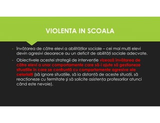 VIOLENTA IN SCOALA
VIOLENTA IN SCOALA
- învăţarea de către elevi a abilităţilor sociale – cei mai mulţi elevi
devin agresivi deoarece au un deficit de abilităţi sociale adecvate.
- Obiectivele acestei strategii de intervenţie vizează învăţarea de
către elevi a unor comportamente care să-i ajute să gestioneze
situaţiile în care se confruntă cu comportamente agresive ale
celorlalţi (să ignore situaţiile, să ia distanţă de aceste situaţii, să
reacţioneze cu fermitate şi să solicite asistenţa profesorilor atunci
când este nevoie).
- învăţarea de către elevi a abilităţilor sociale – cei mai mulţi elevi
devin agresivi deoarece au un deficit de abilităţi sociale adecvate.
- Obiectivele acestei strategii de intervenţie vizează învăţarea de
către elevi a unor comportamente care să-i ajute să gestioneze
situaţiile în care se confruntă cu comportamente agresive ale
celorlalţi (să ignore situaţiile, să ia distanţă de aceste situaţii, să
reacţioneze cu fermitate şi să solicite asistenţa profesorilor atunci
când este nevoie).
 