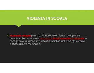 VIOLENTA IN SCOALA
VIOLENTA IN SCOALA
Violenţele verbale (certuri, conflicte, injurii, ţipete) au ajuns din
pacate sa fie considerate paradoxal situaţii tolerabile şi obişnuite în
orice şcoală, în familie, în contextul social actual (violenţa verbală
a străzii, a mass-mediei etc.).
Violenţele verbale (certuri, conflicte, injurii, ţipete) au ajuns din
pacate sa fie considerate paradoxal situaţii tolerabile şi obişnuite în
orice şcoală, în familie, în contextul social actual (violenţa verbală
a străzii, a mass-mediei etc.).
 