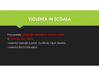 VIOLENTA IN SCOALA
VIOLENTA IN SCOALA
Principalele forme ale violenţei în mediul şcolar:
Violenţa elev-elev:
-violenţa verbală (certuri, conflicte, injurii, ţipete);
-violenţa fizică între elevi;
Principalele forme ale violenţei în mediul şcolar:
Violenţa elev-elev:
-violenţa verbală (certuri, conflicte, injurii, ţipete);
-violenţa fizică între elevi;
 
