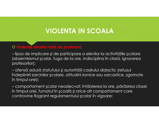 VIOLENTA IN SCOALA
VIOLENTA IN SCOALA
Violenţa elevilor faţă de profesori:
– lipsa de implicare şi de participare a elevilor la activităţile şcolare
(absenteismul şcolar, fuga de la ore, indisciplina în clasă, ignorarea
profesorilor);
– ofensă adusă statutului şi autorităţii cadrului didactic (refuzul
îndeplinirii sarcinilor şcolare, atitudini ironice sau sarcastice, zgomote
în timpul orei);
– comportament şcolar neadecvat: întârzierea la ore, părăsirea clasei
în timpul orei, fumatul în şcoală şi orice alt comportament care
contravine flagrant regulamentului şcolar în vigoare;
Violenţa elevilor faţă de profesori:
– lipsa de implicare şi de participare a elevilor la activităţile şcolare
(absenteismul şcolar, fuga de la ore, indisciplina în clasă, ignorarea
profesorilor);
– ofensă adusă statutului şi autorităţii cadrului didactic (refuzul
îndeplinirii sarcinilor şcolare, atitudini ironice sau sarcastice, zgomote
în timpul orei);
– comportament şcolar neadecvat: întârzierea la ore, părăsirea clasei
în timpul orei, fumatul în şcoală şi orice alt comportament care
contravine flagrant regulamentului şcolar în vigoare;
 