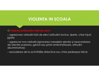 VIOLENTA IN SCOALA
VIOLENTA IN SCOALA
Violenţa profesorilor faţă de elevi:
– agresiunea verbală faţă de elevi (atitudini ironice, ţipete, chiar injurii,
jigniri);
– agresiune non-verbală (ignorarea mesajelor elevilor şi neacordarea
de atenţie acestora, gesturi sau priviri ameninţătoare, atitudini
discriminative);
– excluderea de la activităţile didactice sau chiar pedeapsa fizică;
Violenţa profesorilor faţă de elevi:
– agresiunea verbală faţă de elevi (atitudini ironice, ţipete, chiar injurii,
jigniri);
– agresiune non-verbală (ignorarea mesajelor elevilor şi neacordarea
de atenţie acestora, gesturi sau priviri ameninţătoare, atitudini
discriminative);
– excluderea de la activităţile didactice sau chiar pedeapsa fizică;
 