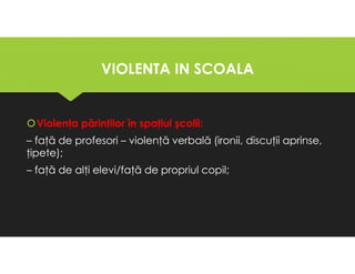 VIOLENTA IN SCOALA
VIOLENTA IN SCOALA
Violenţa părinţilor în spaţiul şcolii:
– faţă de profesori – violenţă verbală (ironii, discuţii aprinse,
ţipete);
– faţă de alţi elevi/faţă de propriul copil;
Violenţa părinţilor în spaţiul şcolii:
– faţă de profesori – violenţă verbală (ironii, discuţii aprinse,
ţipete);
– faţă de alţi elevi/faţă de propriul copil;
 